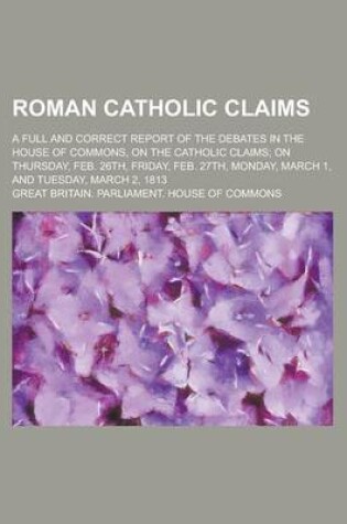 Cover of Roman Catholic Claims; A Full and Correct Report of the Debates in the House of Commons, on the Catholic Claims; On Thursday, Feb. 26th, Friday, Feb.