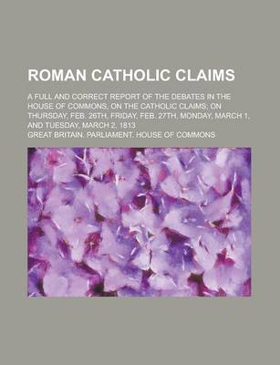 Book cover for Roman Catholic Claims; A Full and Correct Report of the Debates in the House of Commons, on the Catholic Claims; On Thursday, Feb. 26th, Friday, Feb.