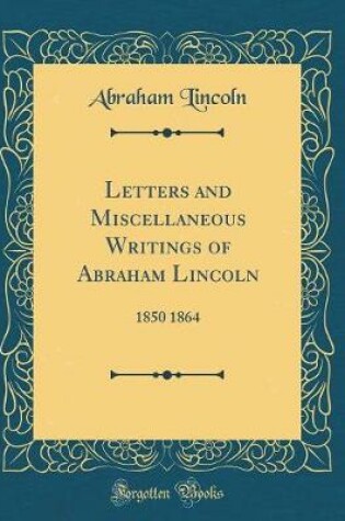 Cover of Letters and Miscellaneous Writings of Abraham Lincoln: 1850 1864 (Classic Reprint)