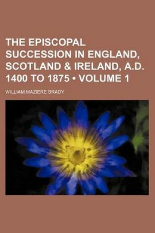 Cover of The Episcopal Succession in England, Scotland & Ireland, A.D. 1400 to 1875 (Volume 1)