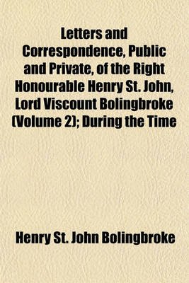 Book cover for Letters and Correspondence, Public and Private, of the Right Honourable Henry St. John, Lord Viscount Bolingbroke (Volume 2); During the Time