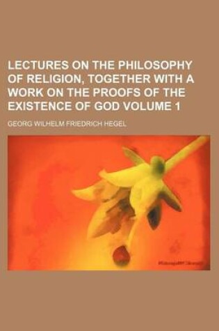 Cover of Lectures on the Philosophy of Religion, Together with a Work on the Proofs of the Existence of God Volume 1