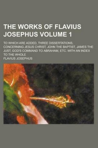 Cover of The Works of Flavius Josephus (Volume 1); To Which Are Added, Three Dissertations, Concerning Jesus Christ, John the Baptist, James the Just, God's Co