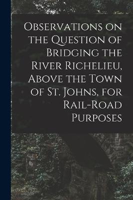 Cover of Observations on the Question of Bridging the River Richelieu, Above the Town of St. Johns, for Rail-road Purposes [microform]