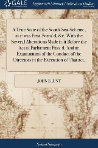 Cover of A True State of the South-Sea-Scheme, as It Was First Form'd, &c. with the Several Alterations Made in It Before the Act of Parliament Pass'd. and an Examination of the Conduct of the Directors in the Execution of That Act.