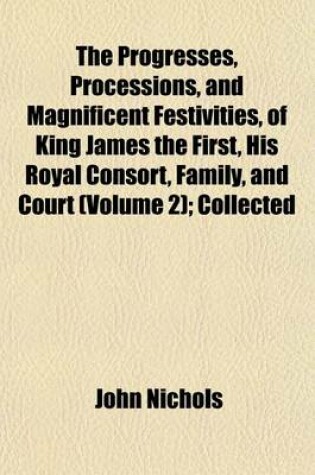 Cover of The Progresses, Processions, and Magnificent Festivities, of King James the First, His Royal Consort, Family, and Court (Volume 2); Collected