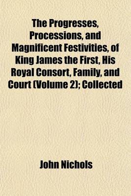 Book cover for The Progresses, Processions, and Magnificent Festivities, of King James the First, His Royal Consort, Family, and Court (Volume 2); Collected