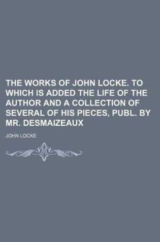 Cover of The Works of John Locke. to Which Is Added the Life of the Author and a Collection of Several of His Pieces, Publ. by Mr. Desmaizeaux