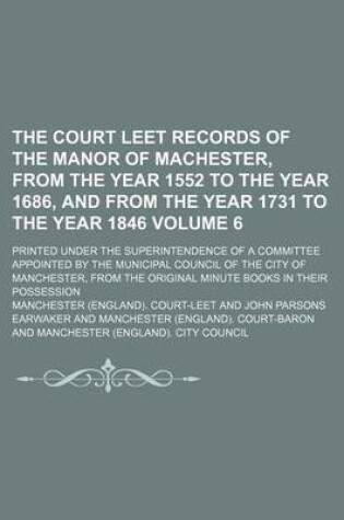 Cover of The Court Leet Records of the Manor of Machester, from the Year 1552 to the Year 1686, and from the Year 1731 to the Year 1846 Volume 6; Printed Under the Superintendence of a Committee Appointed by the Municipal Council of the City of Manchester, from Th