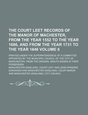 Book cover for The Court Leet Records of the Manor of Machester, from the Year 1552 to the Year 1686, and from the Year 1731 to the Year 1846 Volume 6; Printed Under the Superintendence of a Committee Appointed by the Municipal Council of the City of Manchester, from Th