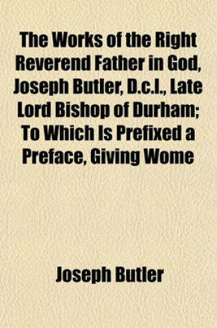 Cover of The Works of the Right Reverend Father in God, Joseph Butler, D.C.L., Late Lord Bishop of Durham; To Which Is Prefixed a Preface, Giving Wome