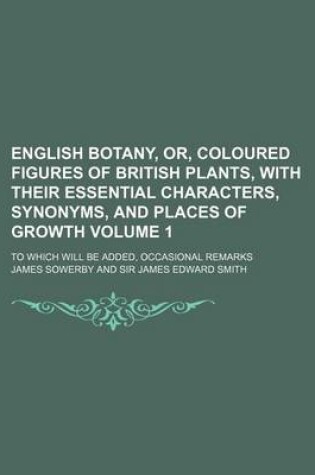 Cover of English Botany, Or, Coloured Figures of British Plants, with Their Essential Characters, Synonyms, and Places of Growth Volume 1; To Which Will Be Added, Occasional Remarks