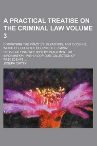 Cover of A Practical Treatise on the Criminal Law Volume 3; Comprising the Practice, Pleadings, and Evidence, Which Occur in the Course of Criminal Prosecutions, Whether by Indictment or Information with a Copious Collection of Precedents