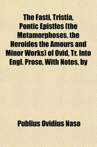 Cover of The Fasti, Tristia, Pontic Epistles (the Metamorphoses. the Heroides the Amours and Minor Works) of Ovid, Tr. Into Engl. Prose, with Notes, by H.T. Riley