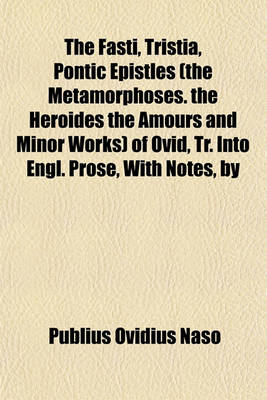 Book cover for The Fasti, Tristia, Pontic Epistles (the Metamorphoses. the Heroides the Amours and Minor Works) of Ovid, Tr. Into Engl. Prose, with Notes, by H.T. Riley