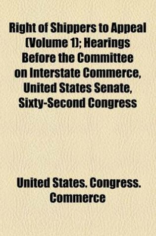 Cover of Right of Shippers to Appeal (Volume 1); Hearings Before the Committee on Interstate Commerce, United States Senate, Sixty-Second Congress