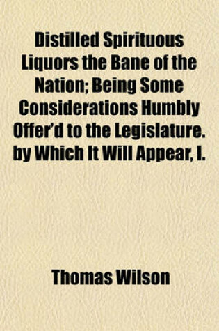 Cover of Distilled Spirituous Liquors the Bane of the Nation; Being Some Considerations Humbly Offer'd to the Legislature. by Which It Will Appear, I.