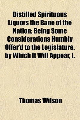 Book cover for Distilled Spirituous Liquors the Bane of the Nation; Being Some Considerations Humbly Offer'd to the Legislature. by Which It Will Appear, I.