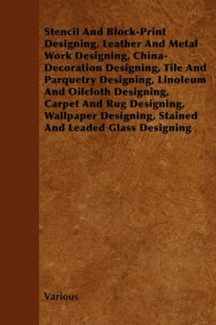 Cover of Stencil And Block-Print Designing, Leather And Metal Work Designing, China-Decoration Designing, Tile And Parquetry Designing, Linoleum And Oilcloth Designing, Carpet And Rug Designing, Wallpaper Designing, Stained And Leaded Glass Designing