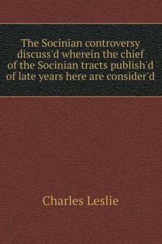 Cover of The Socinian Controversy Discuss'd Wherein the Chief of the Socinian Tracts Publish'd of Late Years Here Are Consider'd