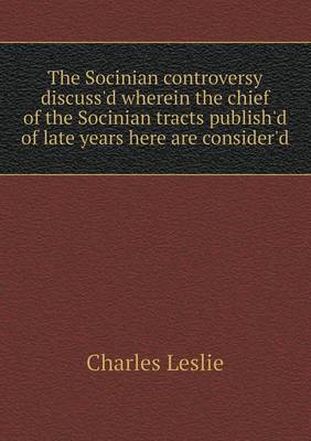 Book cover for The Socinian Controversy Discuss'd Wherein the Chief of the Socinian Tracts Publish'd of Late Years Here Are Consider'd