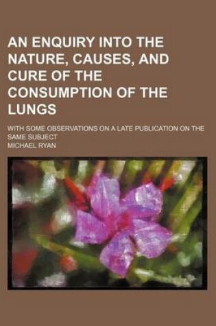 Cover of An Enquiry Into the Nature, Causes, and Cure of the Consumption of the Lungs; With Some Observations on a Late Publication on the Same Subject