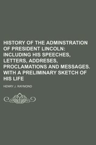 Cover of History of the Adminstration of President Lincoln; Including His Speeches, Letters, Addreses, Proclamations and Messages. with a Preliminary Sketch of His Life