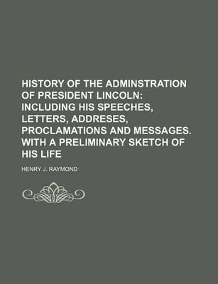 Book cover for History of the Adminstration of President Lincoln; Including His Speeches, Letters, Addreses, Proclamations and Messages. with a Preliminary Sketch of His Life