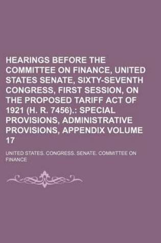 Cover of Hearings Before the Committee on Finance, United States Senate, Sixty-Seventh Congress, First Session, on the Proposed Tariff Act of 1921 (H. R. 7456). Volume 17; Special Provisions, Administrative Provisions, Appendix