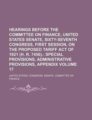 Book cover for Hearings Before the Committee on Finance, United States Senate, Sixty-Seventh Congress, First Session, on the Proposed Tariff Act of 1921 (H. R. 7456). Volume 17; Special Provisions, Administrative Provisions, Appendix