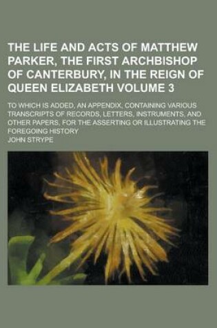 Cover of The Life and Acts of Matthew Parker, the First Archbishop of Canterbury, in the Reign of Queen Elizabeth; To Which Is Added, an Appendix, Containing Various Transcripts of Records, Letters, Instruments, and Other Papers, for the Volume 3