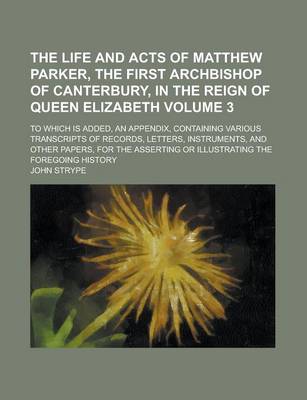 Book cover for The Life and Acts of Matthew Parker, the First Archbishop of Canterbury, in the Reign of Queen Elizabeth; To Which Is Added, an Appendix, Containing Various Transcripts of Records, Letters, Instruments, and Other Papers, for the Volume 3