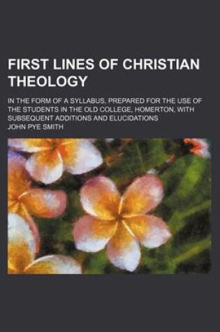 Cover of First Lines of Christian Theology; In the Form of a Syllabus, Prepared for the Use of the Students in the Old College, Homerton, with Subsequent Additions and Elucidations