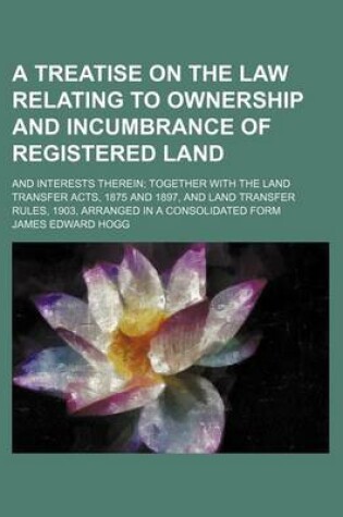 Cover of A Treatise on the Law Relating to Ownership and Incumbrance of Registered Land; And Interests Therein Together with the Land Transfer Acts, 1875 and 1897, and Land Transfer Rules, 1903, Arranged in a Consolidated Form