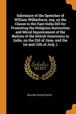 Book cover for Substance of the Speeches of William Wilberforce, Esq. on the Clause in the East-India Bill for Promoting the Religious Instruction and Moral Improvement of the Natives of the British Dominions in India, on the 22d of June, and the 1st and 12th of July, 1