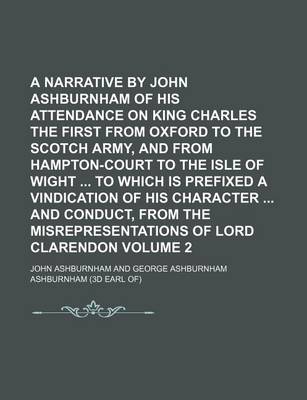 Book cover for A Narrative by John Ashburnham of His Attendance on King Charles the First from Oxford to the Scotch Army, and from Hampton-Court to the Isle of Wight to Which Is Prefixed a Vindication of His Character and Conduct, from the Misrepresentations of Lord V