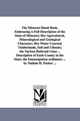 Cover of The Missouri Hand-Book, Embracing A Full Description of the State of Missouri; Her Agricultural, Mineralogical and Geological Character; Her Water Courses[ Timberlands, Soil and Climate; the Various Railroad Lines ... Description of Each County in the State; t