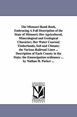 Book cover for The Missouri Hand-Book, Embracing A Full Description of the State of Missouri; Her Agricultural, Mineralogical and Geological Character; Her Water Courses[ Timberlands, Soil and Climate; the Various Railroad Lines ... Description of Each County in the State; t