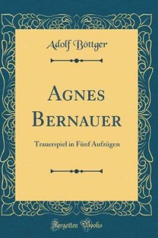 Cover of Agnes Bernauer: Trauerspiel in Fünf Aufzügen (Classic Reprint)