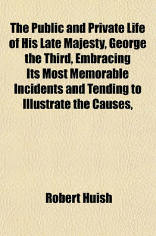 Cover of The Public and Private Life of His Late Majesty, George the Third, Embracing Its Most Memorable Incidents and Tending to Illustrate the Causes,