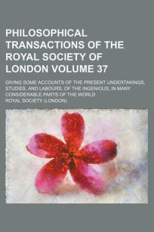 Cover of Philosophical Transactions of the Royal Society of London Volume 37; Giving Some Accounts of the Present Undertakings, Studies, and Labours, of the Ingenious, in Many Considerable Parts of the World