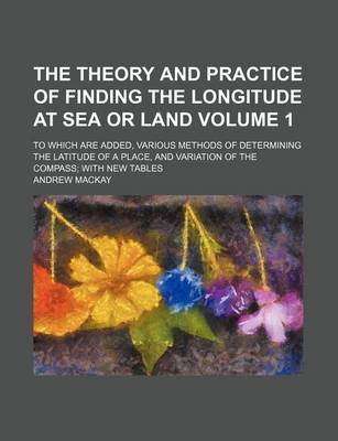 Book cover for The Theory and Practice of Finding the Longitude at Sea or Land Volume 1; To Which Are Added, Various Methods of Determining the Latitude of a Place,