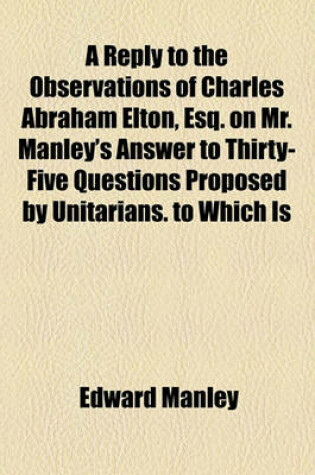 Cover of A Reply to the Observations of Charles Abraham Elton, Esq. on Mr. Manley's Answer to Thirty-Five Questions Proposed by Unitarians. to Which Is