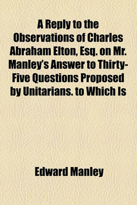 Book cover for A Reply to the Observations of Charles Abraham Elton, Esq. on Mr. Manley's Answer to Thirty-Five Questions Proposed by Unitarians. to Which Is