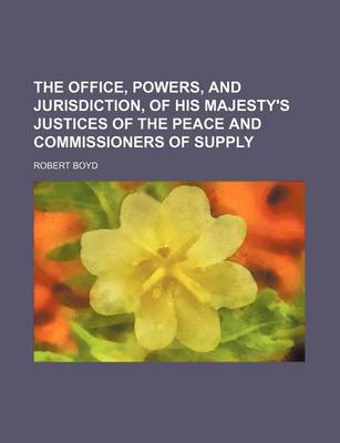 Book cover for The Office, Powers, and Jurisdiction, of His Majesty's Justices of the Peace and Commissioners of Supply