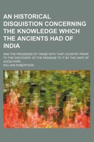 Cover of An Historical Disquistion Concerning the Knowledge Which the Ancients Had of India; And the Progress of Trade with That Country Prior to the Discovery of the Passage to It by the Cape of Good Hope