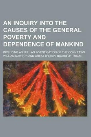 Cover of An Inquiry Into the Causes of the General Poverty and Dependence of Mankind; Including as Full an Investigation of the Corn Laws