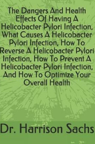 Cover of The Dangers And Health Effects Of Having A Helicobacter Pylori Infection, What Causes A Helicobacter Pylori Infection, How To Reverse A Helicobacter Pylori Infection, How To Prevent A Helicobacter Pylori Infection, And How To Optimize Your Overall Health
