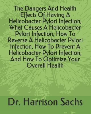 Book cover for The Dangers And Health Effects Of Having A Helicobacter Pylori Infection, What Causes A Helicobacter Pylori Infection, How To Reverse A Helicobacter Pylori Infection, How To Prevent A Helicobacter Pylori Infection, And How To Optimize Your Overall Health