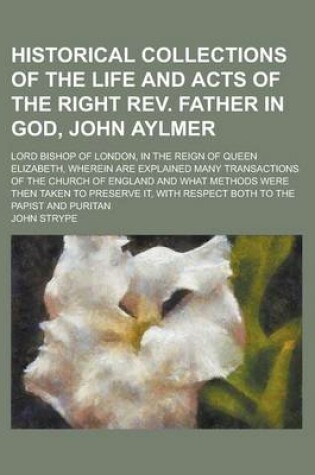 Cover of Historical Collections of the Life and Acts of the Right REV. Father in God, John Aylmer; Lord Bishop of London, in the Reign of Queen Elizabeth, Wher